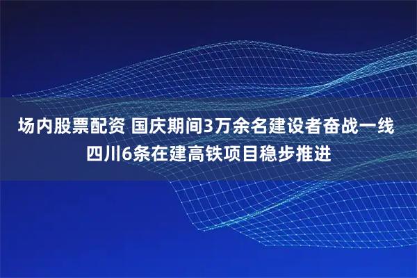 场内股票配资 国庆期间3万余名建设者奋战一线 四川6条在建高铁项目稳步推进