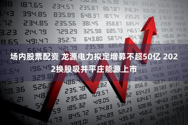 场内股票配资 龙源电力拟定增募不超50亿 2022换股吸并平庄能源上市