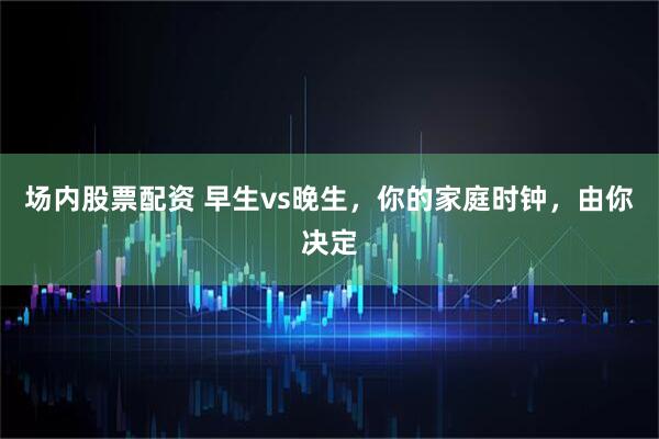 场内股票配资 早生vs晚生，你的家庭时钟，由你决定