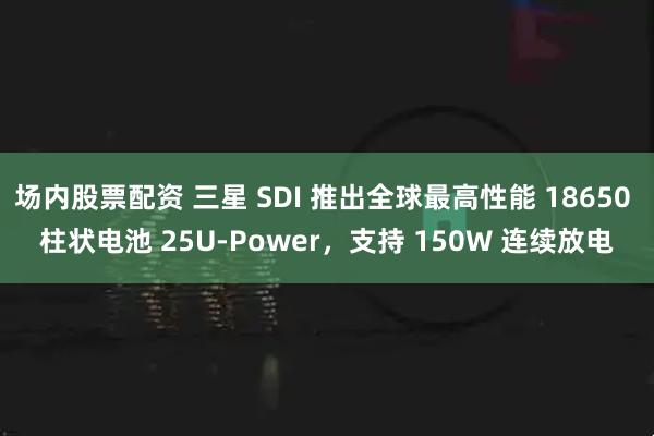 场内股票配资 三星 SDI 推出全球最高性能 18650 柱状电池 25U-Power，支持 150W 连续放电