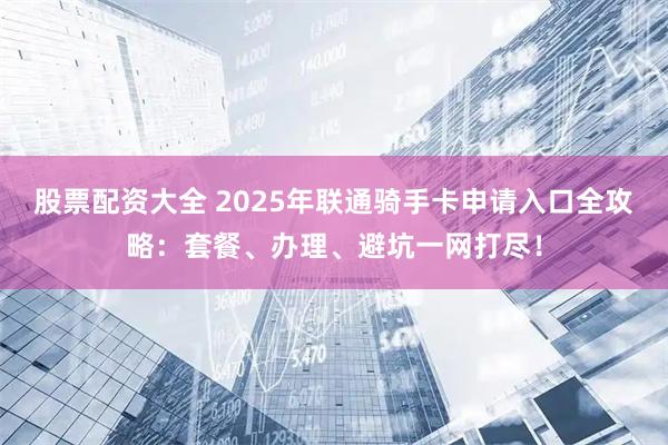股票配资大全 2025年联通骑手卡申请入口全攻略：套餐、办理、避坑一网打尽！