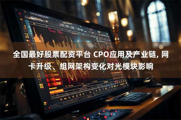 全国最好股票配资平台 CPO应用及产业链, 网卡升级、组网架构变化对光模块影响