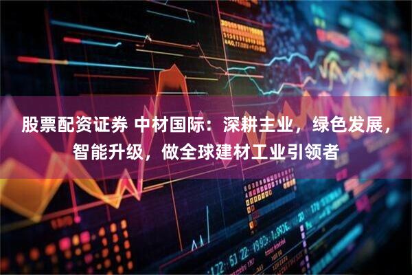 股票配资证券 中材国际：深耕主业，绿色发展，智能升级，做全球建材工业引领者