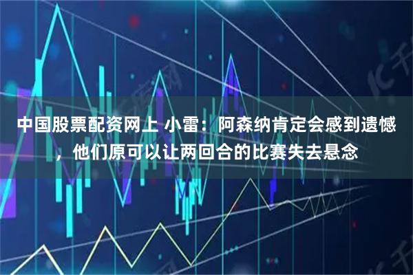 中国股票配资网上 小雷：阿森纳肯定会感到遗憾，他们原可以让两回合的比赛失去悬念