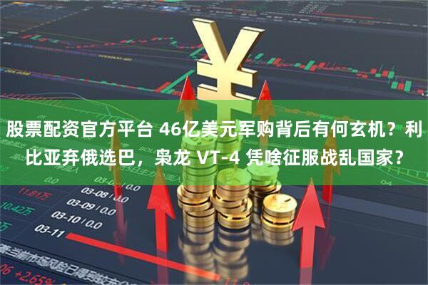 股票配资官方平台 46亿美元军购背后有何玄机？利比亚弃俄选巴，枭龙 VT-4 凭啥征服战乱国家？