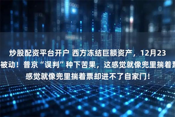 炒股配资平台开户 西方冻结巨额资产，12月23日，让莫斯科陷入被动！普京“误判”种下苦果，这感觉就像兜里揣着票却进不了自家门！