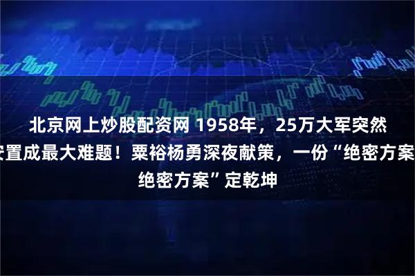 北京网上炒股配资网 1958年，25万大军突然回国，安置成最大难题！粟裕杨勇深夜献策，一份“绝密方案”定乾坤