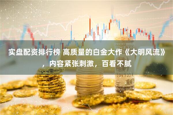 实盘配资排行榜 高质量的白金大作《大明风流》，内容紧张刺激，百看不腻