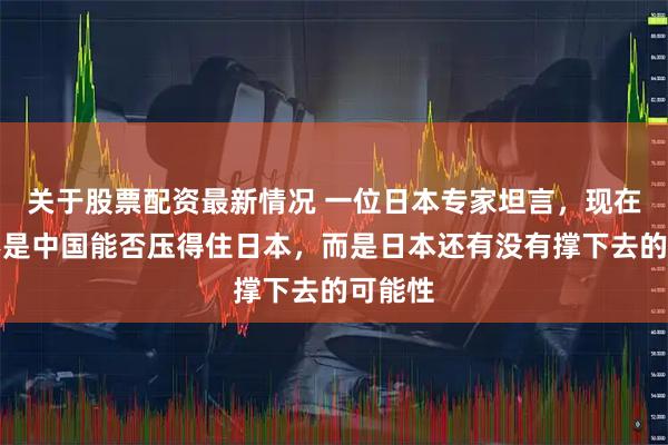 关于股票配资最新情况 一位日本专家坦言，现在关键不是中国能否压得住日本，而是日本还有没有撑下去的可能性