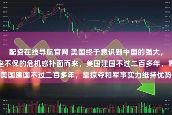 配资在线导航官网 美国终于意识到中国的强大，昔日霸权难以为继，宝座不保的危机感扑面而来，美国建国不过二百多年，靠掠夺和军事实力维持优势