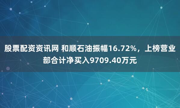 股票配资资讯网 和顺石油振幅16.72%，上榜营业部合计净买入9709.40万元