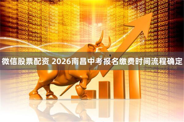 微信股票配资 2026南昌中考报名缴费时间流程确定