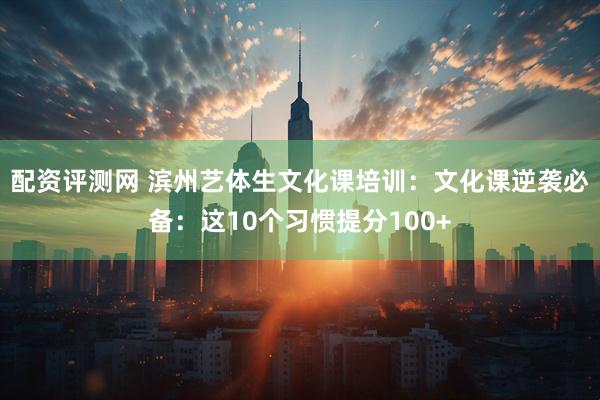 配资评测网 滨州艺体生文化课培训：文化课逆袭必备：这10个习惯提分100+