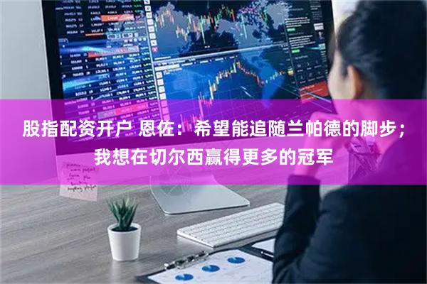 股指配资开户 恩佐：希望能追随兰帕德的脚步；我想在切尔西赢得更多的冠军