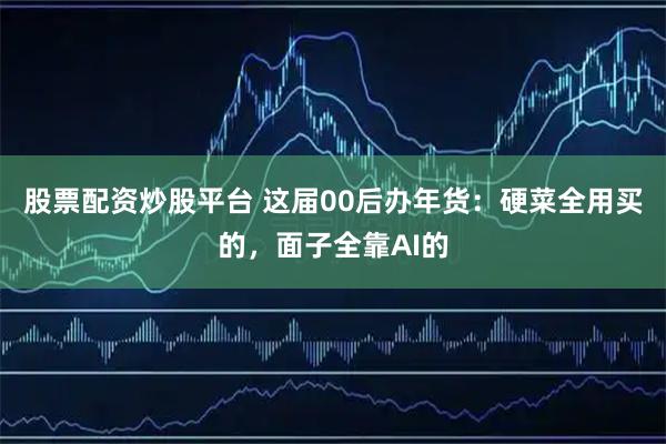 股票配资炒股平台 这届00后办年货：硬菜全用买的，面子全靠AI的