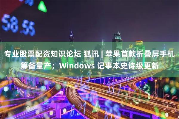 专业股票配资知识论坛 狐讯 | 苹果首款折叠屏手机筹备量产；Windows 记事本史诗级更新