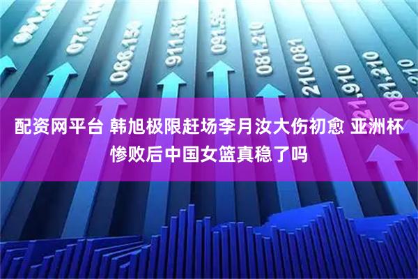 配资网平台 韩旭极限赶场李月汝大伤初愈 亚洲杯惨败后中国女篮真稳了吗