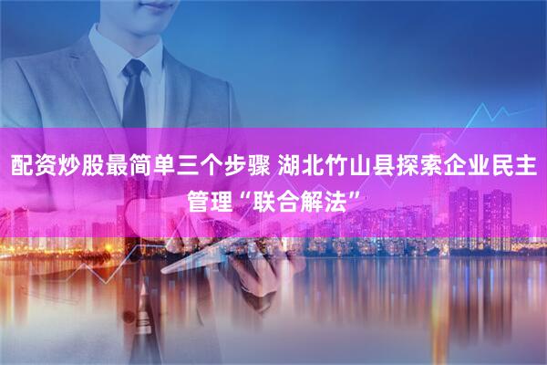 配资炒股最简单三个步骤 湖北竹山县探索企业民主管理“联合解法”