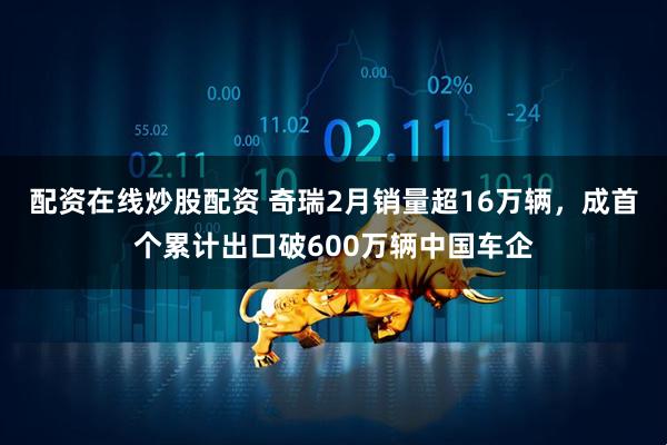 配资在线炒股配资 奇瑞2月销量超16万辆，成首个累计出口破600万辆中国车企
