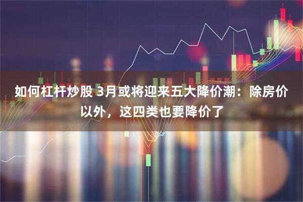 如何杠杆炒股 3月或将迎来五大降价潮：除房价以外，这四类也要降价了