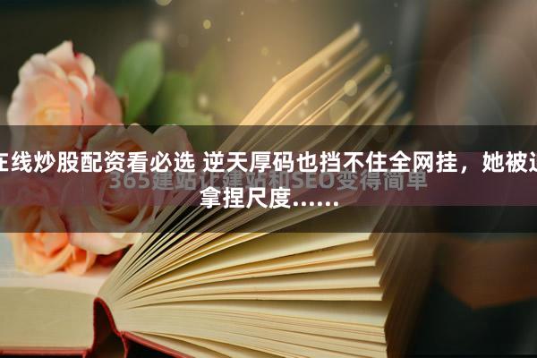 在线炒股配资看必选 逆天厚码也挡不住全网挂，她被迫拿捏尺度......