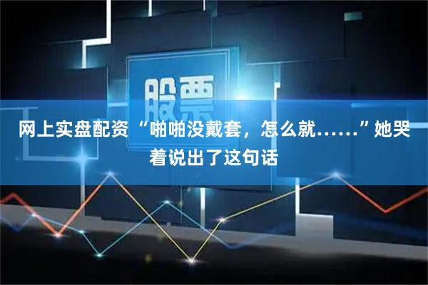 网上实盘配资 “啪啪没戴套，怎么就……”她哭着说出了这句话